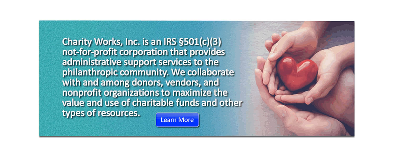 Charity Works, Inc. is an IRS §501(c)(3) not-for-profit corporation that provides administrative support services to the philanthropic community. We collaborate with and among donors, vendors, and nonprofit organizations to maximize the value and use of charitable funds and other types of resources.